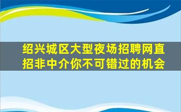 绍兴城区大型夜场招聘网直招非中介你不可错过的机会